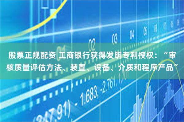 股票正规配资 工商银行获得发明专利授权：“审核质量评估方法、装置、设备、介质和程序产品”