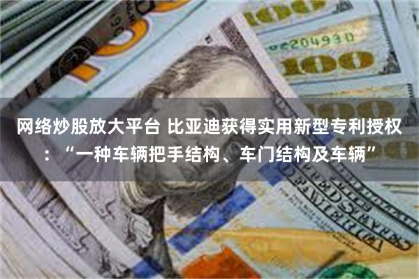 网络炒股放大平台 比亚迪获得实用新型专利授权：“一种车辆把手结构、车门结构及车辆”