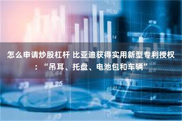 怎么申请炒股杠杆 比亚迪获得实用新型专利授权：“吊耳、托盘、电池包和车辆”