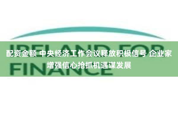 配资金额 中央经济工作会议释放积极信号 企业家增强信心抢抓机遇谋发展