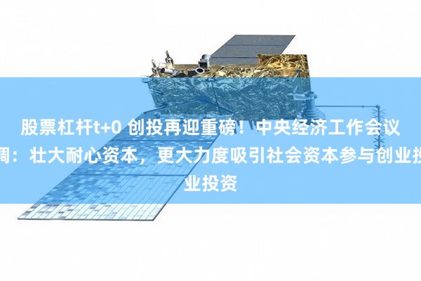 股票杠杆t+0 创投再迎重磅！中央经济工作会议定调：壮大耐心资本，更大力度吸引社会资本参与创业投资