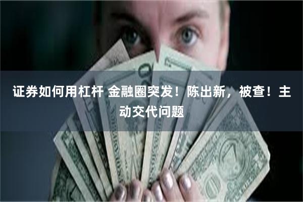 证券如何用杠杆 金融圈突发！陈出新，被查！主动交代问题