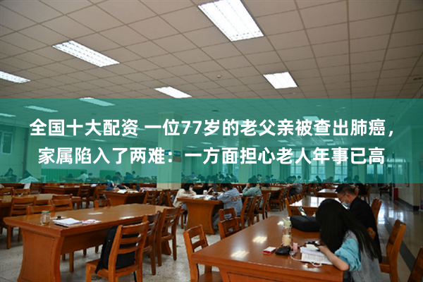 全国十大配资 一位77岁的老父亲被查出肺癌，家属陷入了两难：一方面担心老人年事已高