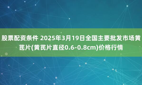 股票配资条件 2025年3月19日全国主要批发市场黄芪片(黄芪片直径0.6-0.8cm)价格行情