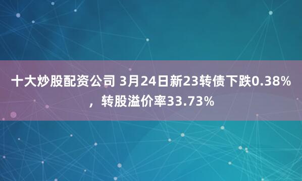 十大炒股配资公司 3月24日新23转债下跌0.38%，转股溢价率33.73%