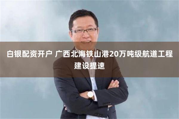 白银配资开户 广西北海铁山港20万吨级航道工程建设提速