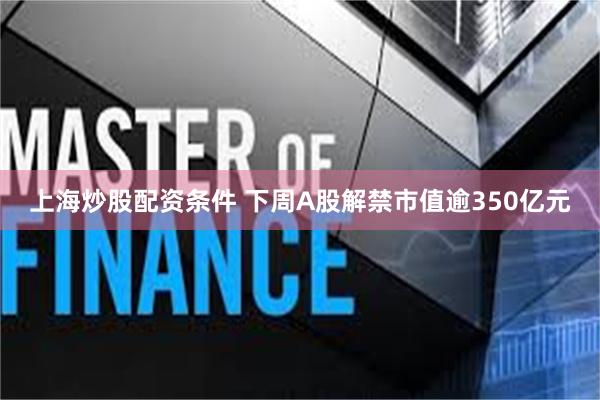 上海炒股配资条件 下周A股解禁市值逾350亿元