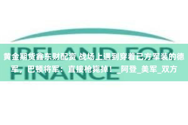 黄金期货鑫东财配资 战场上遇到穿着己方军装的德军，巴顿将军：直接枪毙掉！_阿登_美军_双方