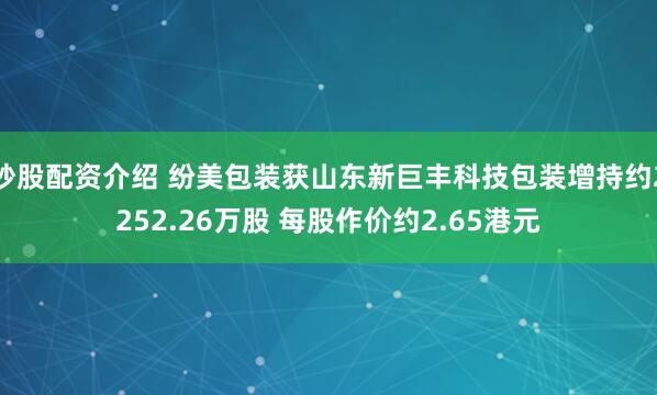 炒股配资介绍 纷美包装获山东新巨丰科技包装增持约2252.26万股 每股作价约2.65港元