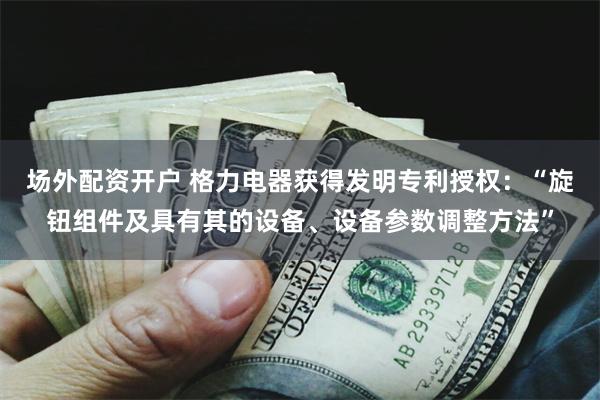 场外配资开户 格力电器获得发明专利授权：“旋钮组件及具有其的设备、设备参数调整方法”
