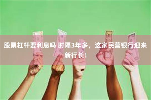 股票杠杆要利息吗 时隔3年多，这家民营银行迎来新行长！