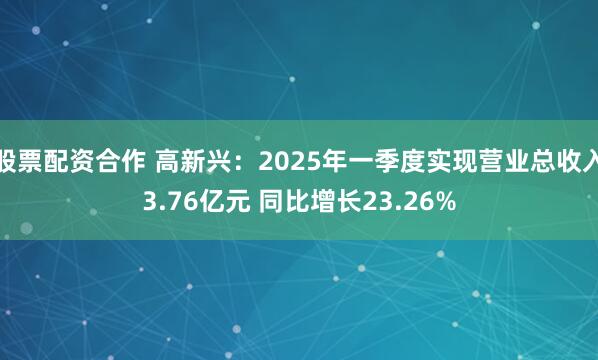 股票配资合作 高新兴：2025年一季度实现营业总收入3.76亿元 同比增长23.26%