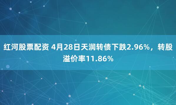 红河股票配资 4月28日天润转债下跌2.96%，转股溢价率11.86%