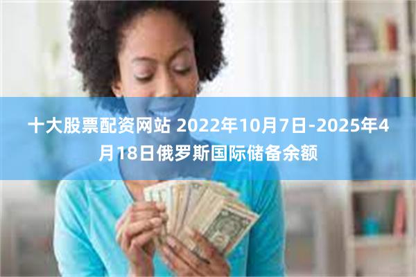十大股票配资网站 2022年10月7日-2025年4月18日俄罗斯国际储备余额