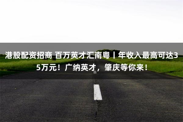 港股配资招商 百万英才汇南粤丨年收入最高可达35万元！广纳英才，肇庆等你来！
