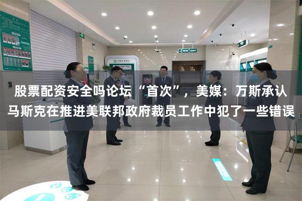 股票配资安全吗论坛 “首次”，美媒：万斯承认马斯克在推进美联邦政府裁员工作中犯了一些错误