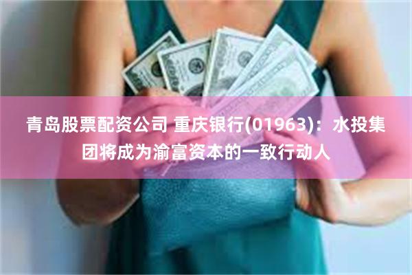青岛股票配资公司 重庆银行(01963)：水投集团将成为渝富资本的一致行动人