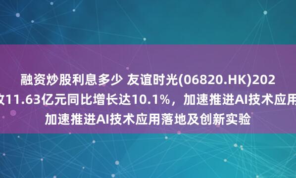 融资炒股利息多少 友谊时光(06820.HK)2024年度业绩：营收11.63亿元同比增长达10.1%，加速推进AI技术应用落地及创新实验