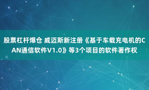 股票杠杆爆仓 威迈斯新注册《基于车载充电机的CAN通信软件V1.0》等3个项目的软件著作权