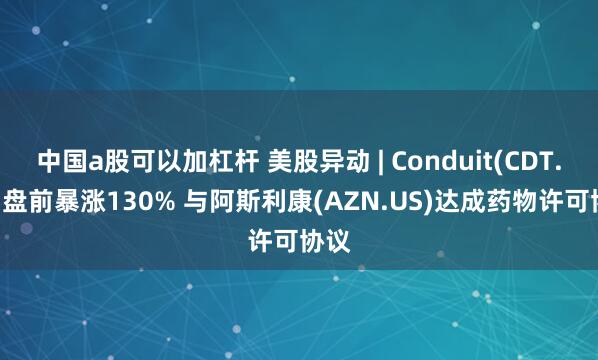 中国a股可以加杠杆 美股异动 | Conduit(CDT.US)盘前暴涨130% 与阿斯利康(AZN.US)达成药物许可协议