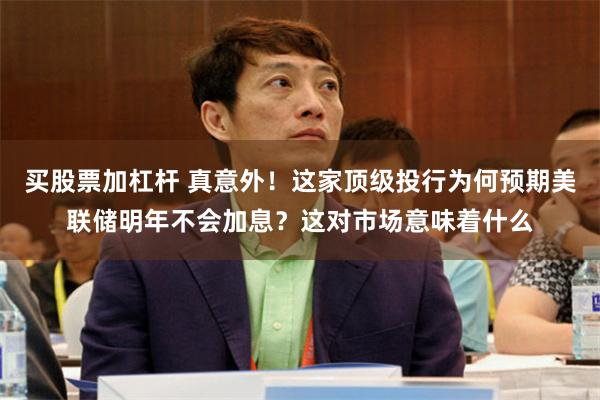 买股票加杠杆 真意外！这家顶级投行为何预期美联储明年不会加息？这对市场意味着什么