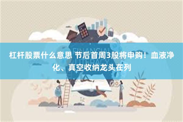 杠杆股票什么意思 节后首周3股将申购！血液净化、真空收纳龙头在列