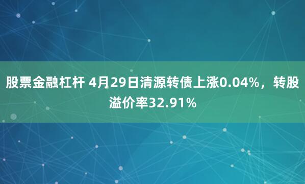 股票金融杠杆 4月29日清源转债上涨0.04%，转股溢价率32.91%