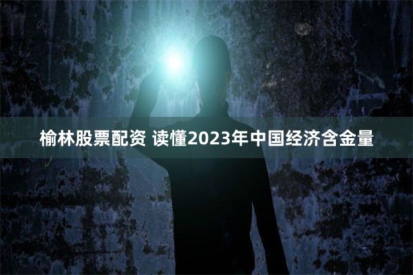 榆林股票配资 读懂2023年中国经济含金量
