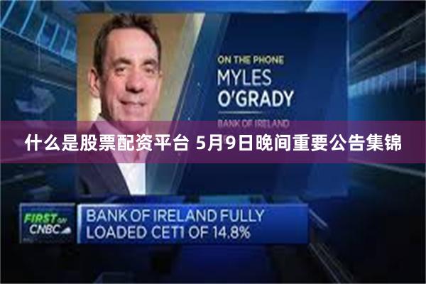 什么是股票配资平台 5月9日晚间重要公告集锦