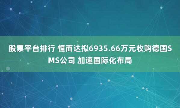 股票平台排行 恒而达拟6935.66万元收购德国SMS公司 加速国际化布局