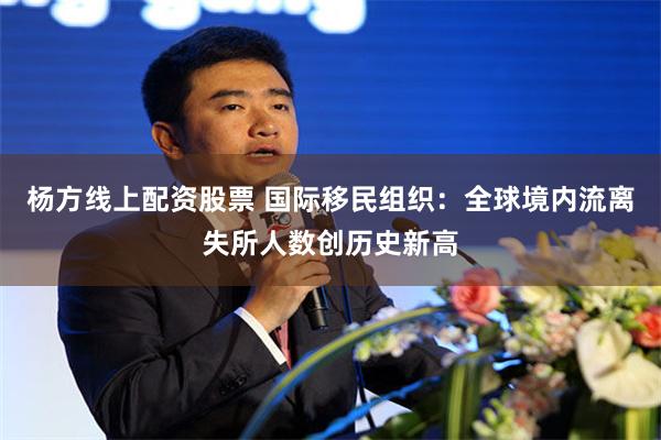 杨方线上配资股票 国际移民组织：全球境内流离失所人数创历史新高