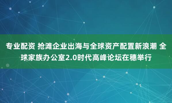 专业配资 抢滩企业出海与全球资产配置新浪潮 全球家族办公室2.0时代高峰论坛在穗举行