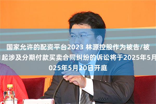 国家允许的配资平台2023 林源控股作为被告/被上诉人的1起涉及分期付款买卖合同纠纷的诉讼将于2025年5月20日开庭