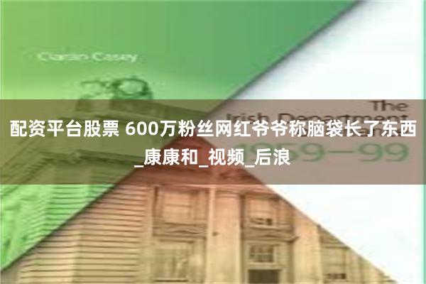 配资平台股票 600万粉丝网红爷爷称脑袋长了东西_康康和_视频_后浪