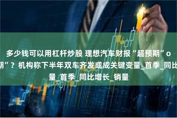 多少钱可以用杠杆炒股 理想汽车财报“超预期”or“符合预期”？机构称下半年双车齐发或成关键变量_首季_同比增长_销量