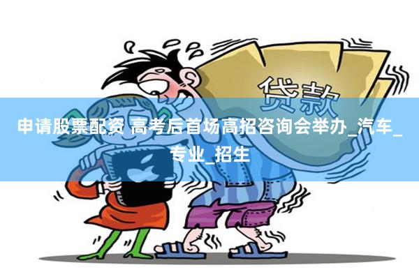 申请股票配资 高考后首场高招咨询会举办_汽车_专业_招生