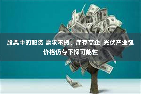 股票中的配资 需求不振、库存高企  光伏产业链价格仍存下探可能性