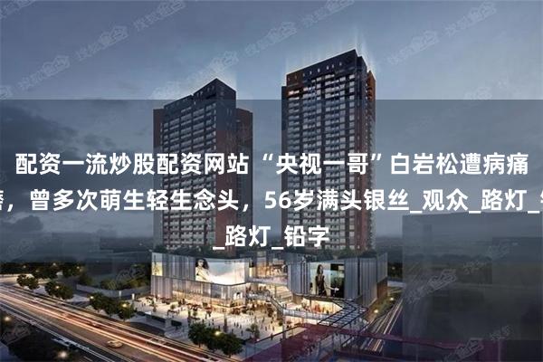 配资一流炒股配资网站 “央视一哥”白岩松遭病痛折磨，曾多次萌生轻生念头，56岁满头银丝_观众_路灯_铅字