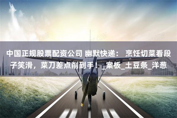 中国正规股票配资公司 幽默快递： 烹饪切菜看段子笑滑，菜刀差点削到手！_案板_土豆条_洋葱