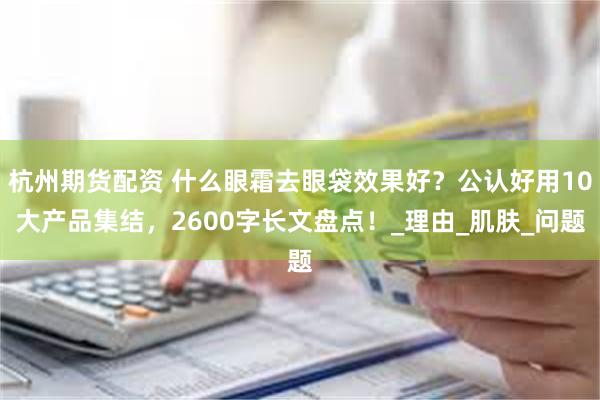 杭州期货配资 什么眼霜去眼袋效果好？公认好用10大产品集结，2600字长文盘点！_理由_肌肤_问题