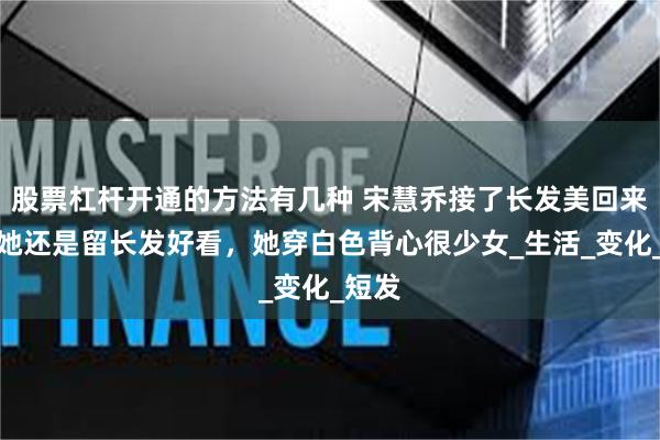 股票杠杆开通的方法有几种 宋慧乔接了长发美回来了，她还是留长发好看，她穿白色背心很少女_生活_变化_短发