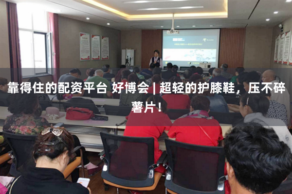 靠得住的配资平台 好博会 | 超轻的护膝鞋，压不碎薯片！
