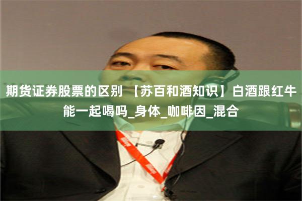 期货证券股票的区别 【苏百和酒知识】白酒跟红牛能一起喝吗_身体_咖啡因_混合