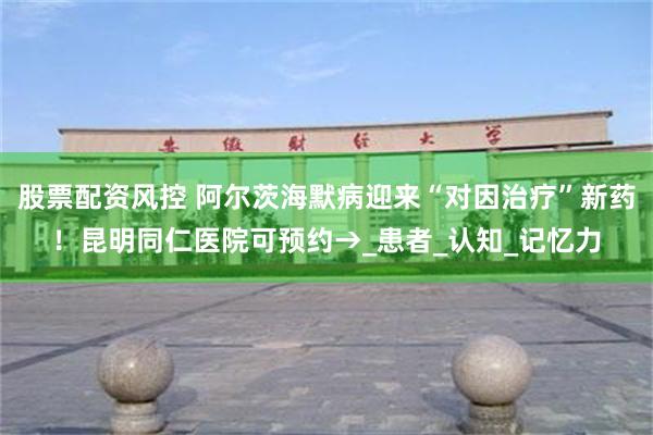 股票配资风控 阿尔茨海默病迎来“对因治疗”新药！昆明同仁医院可预约→_患者_认知_记忆力