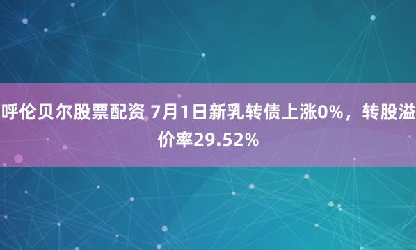 呼伦贝尔股票配资 7月1日新乳转债上涨0%，转股溢价率29.52%