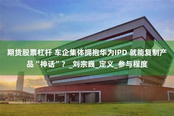 期货股票杠杆 车企集体拥抱华为IPD 就能复制产品“神话”？_刘宗巍_定义_参与程度