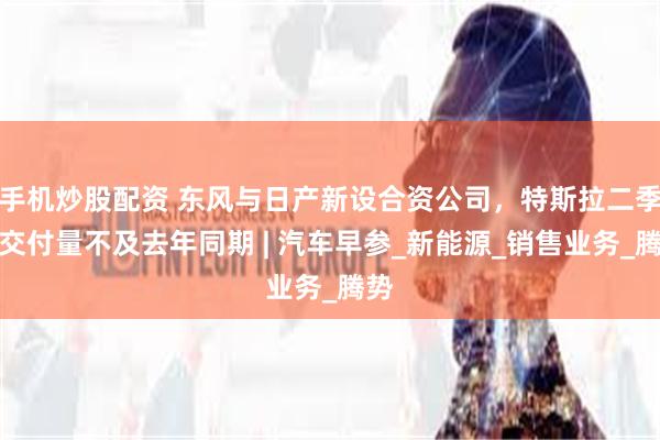 手机炒股配资 东风与日产新设合资公司，特斯拉二季度交付量不及去年同期 | 汽车早参_新能源_销售业务_腾势